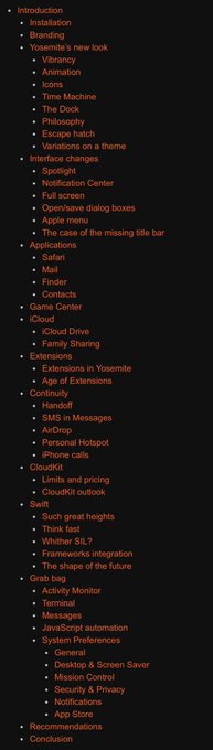 Table of Contents

Introduction
Installation
Branding
Yosemite’s new look
Vibrancy
Animation
Icons
Time Machine
The Dock
Philosophy
Escape hatch
Variations on a theme
Interface changes
Spotlight
Notification Center
Full screen
Open/save dialog boxes
Apple menu
The case of the missing title bar
Applications
Safari
Mail
Finder
Contacts
Game Center
iCloud
iCloud Drive
Family Sharing
Extensions
Extensions in Yosemite
Age of Extensions
Continuity
Handoff
SMS in Messages
AirDrop
Personal Hotspot
iPhone calls
CloudKit
Limits and pricing
CloudKit outlook
Swift
Such great heights
Think fast
Whither SIL?
Frameworks integration
The shape of the future
Grab bag
Activity Monitor
Terminal
Messages
JavaScript automation
System Preferences
General
Desktop & Screen Saver
Mission Control
Security & Privacy
Notifications
App Store
Recommendations
Conclusion
