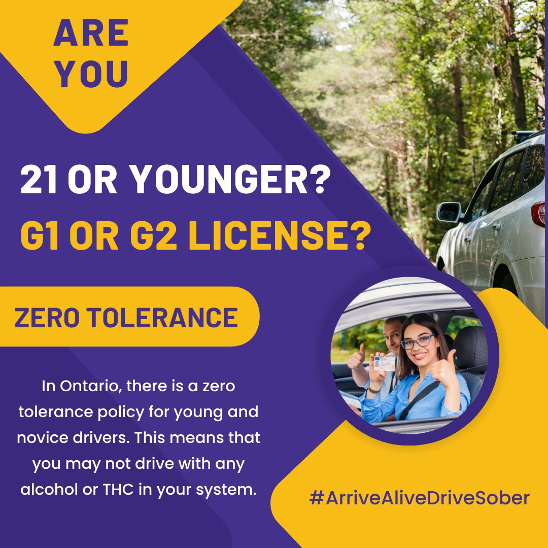 Ontario has a zero tolerance policy for young and novice drivers. If you’re 21 or younger and/or have a G1 or G2 license, you're not allowed to have any alcohol or drugs in your system while driving. Please enjoy responsibly, and thanks for always driving sober.