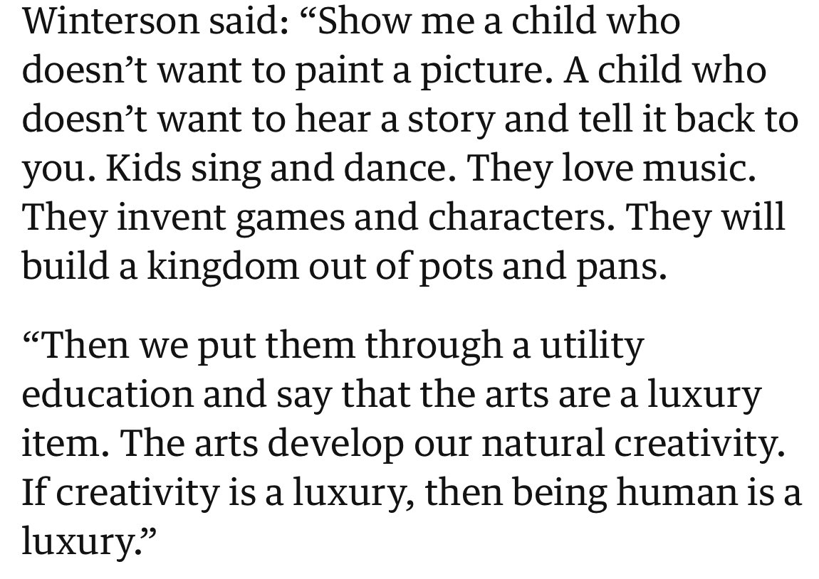 “Show me a child who doesn’t want to hear a story and tell it back. We put them through a utility education and say that the arts are a luxury. The arts develop our natural creativity. If creativity is a luxury, then being human is a luxury.”

Jeanette Winterson, being brilliant.