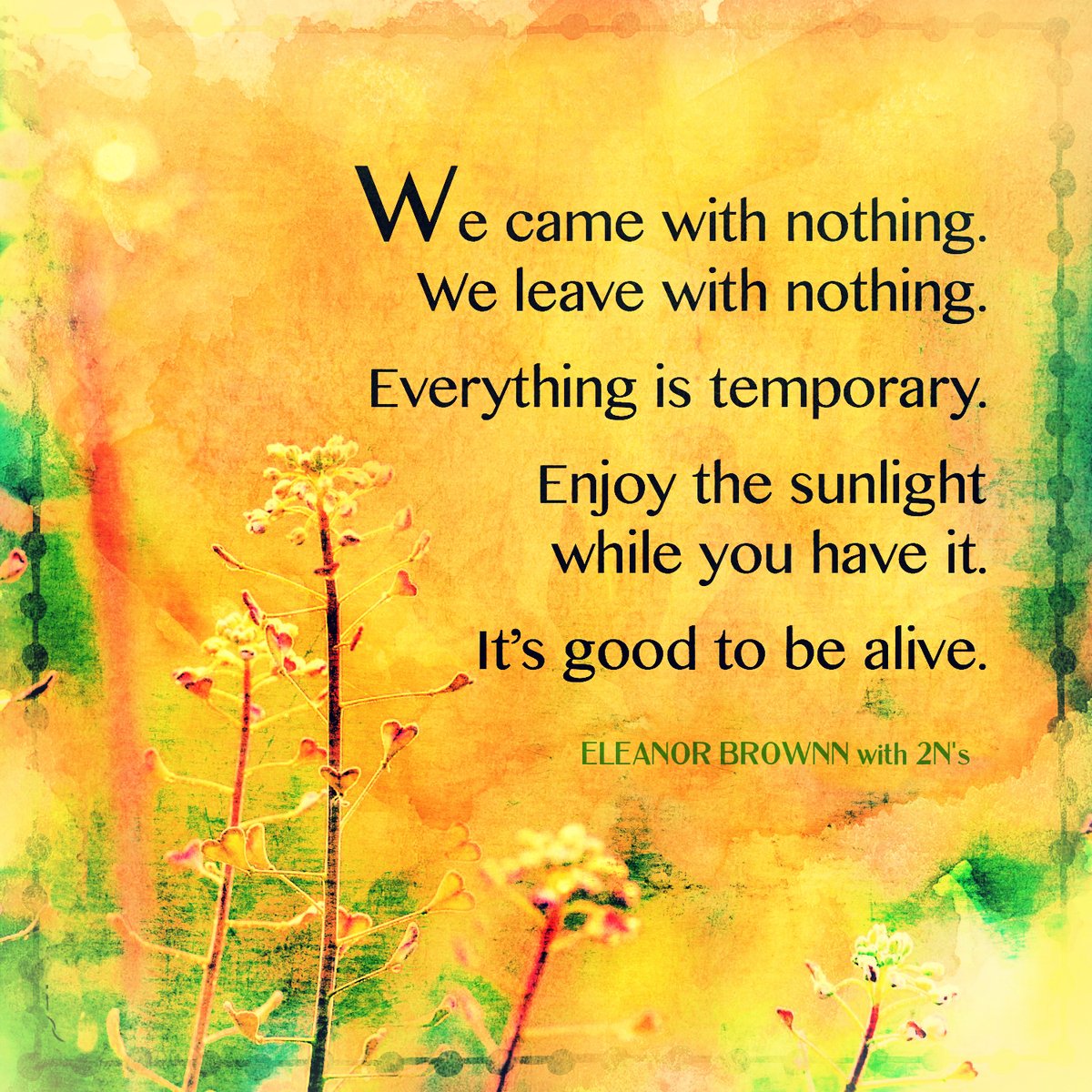 We came with nothing. We leave with nothing. Everything is temporary. Enjoy the sunlight while you have it. It's good to be alive. - Eleanor Brownn ~ #Life