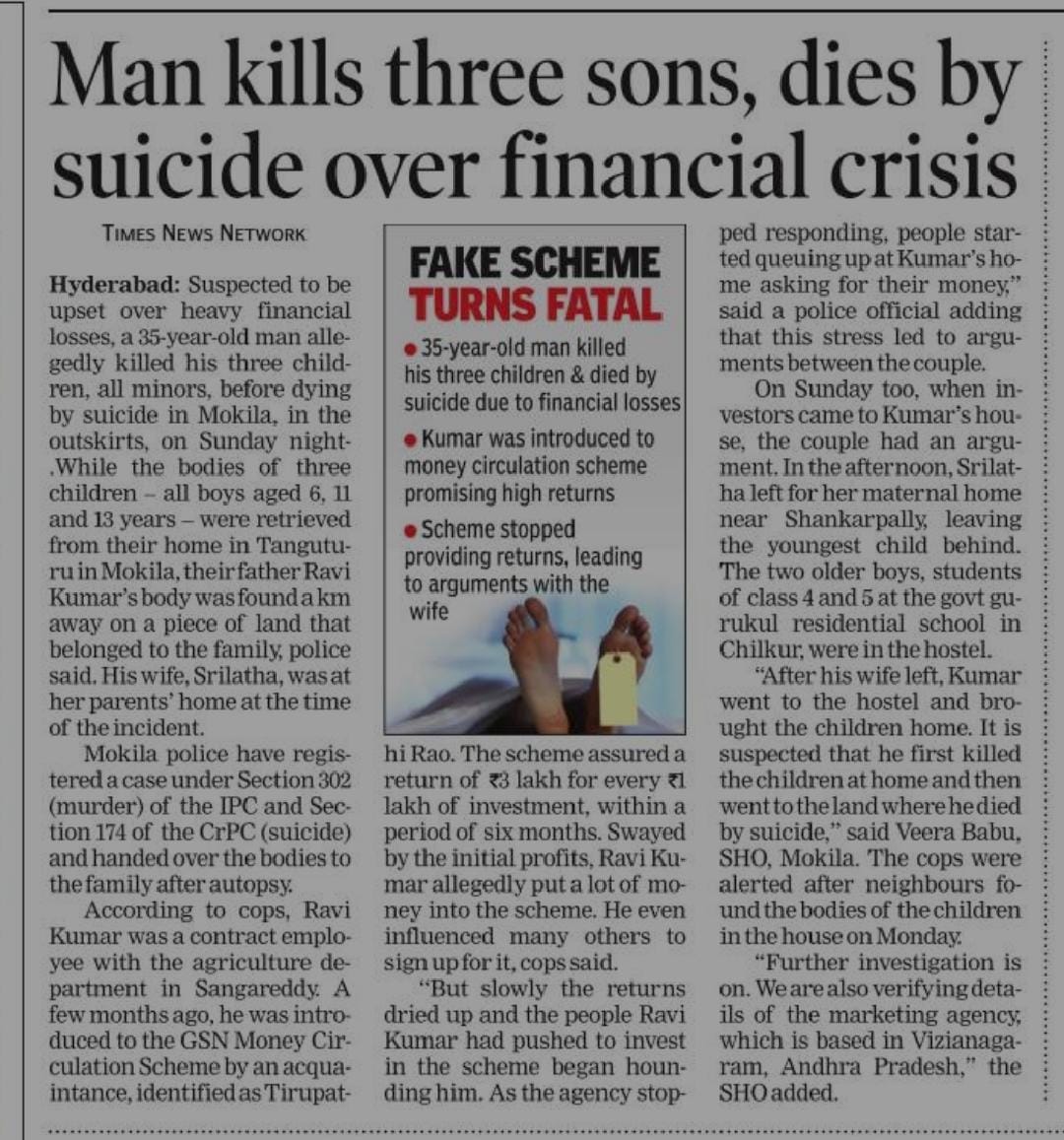 SajjanarOffice's tweet photo. It’s very painful that a fraudulent Ponzi scheme and harassment by some news reporters through extortion took the life of a family of four persons. 

It’s very sad that three innocent kids had lost their lives in this incident.  

According to the police, the father of the kids due to severe distress because of the pressure from the persons invested in the chain like scheme for payment of money and the harassment of some reporters hanged his three children and committed suicide. While there are five people involved in this case, Police arrested three persons so far.

It is very unfortunate that journalists who are supposed to create awareness among the public on financial frauds by the Multi Level marketing companies resorted to such harassment resulting in the death of four persons.

A fraudulent company called GSN promised to get 3 lakh within six months by investing Rs.1 lakh. The deceased Mr Ravi Kumar recruited hundreds of people in this pyramid scheme falling in the net of the fraudulent company. He paid crores of rupees to the company by collecting the money from several persons.

In spite of creating awareness through several forums, these fraudulent companies are expanding their scams like water under the carpet.

These companies keep on cheating Millions of desperate people destroying families and kinship in large numbers.

People should fearlessly bring to the notice of the Police and Law enforcement agencies about the frauds of  such organizations and it is the social responsibility of every citizen to educate the innocent people and avoid such sad incidents in the society.

@FinMinIndia @PIBHomeAffairs @tsrtcmdoffice