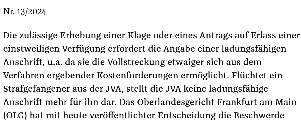 Oberlandesgericht Frankfurt am Main:

Wer aus der JVA flüchtet, kann keine zulässige einstweilige Verfügung im Äußerungsrecht beantragen, wenn er nur die Adresse der JVA im Rubrum angibt. 

Eigentlich logisch, oder? 

<a href="/offenenetze/">offenenetze ( @offenenetze@chaos.social )</a> <a href="/zpoblog/">zpoblog</a> 

16 W 5/24 ordentliche-gerichtsbarkeit.hessen.de/presse/fluecht…