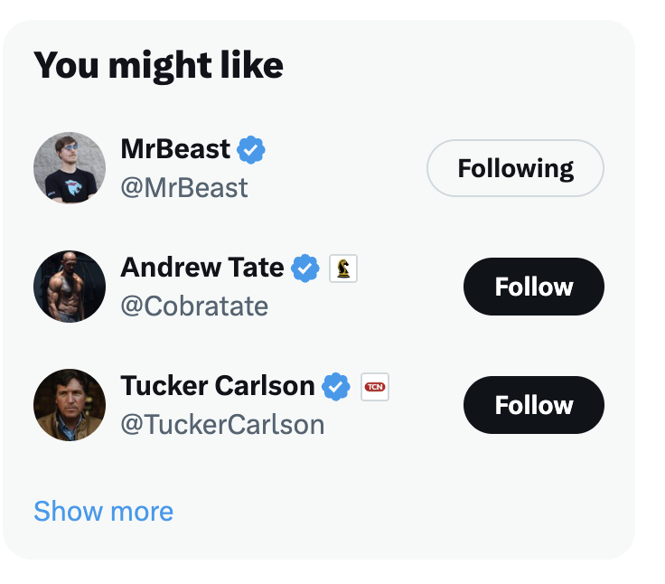 Twitter's (sorry, X's) recommendations for who to follow are terrible. I mean who doesn't love MrBeast, but Andrew Tate and Tucker Carlson? I could do better.