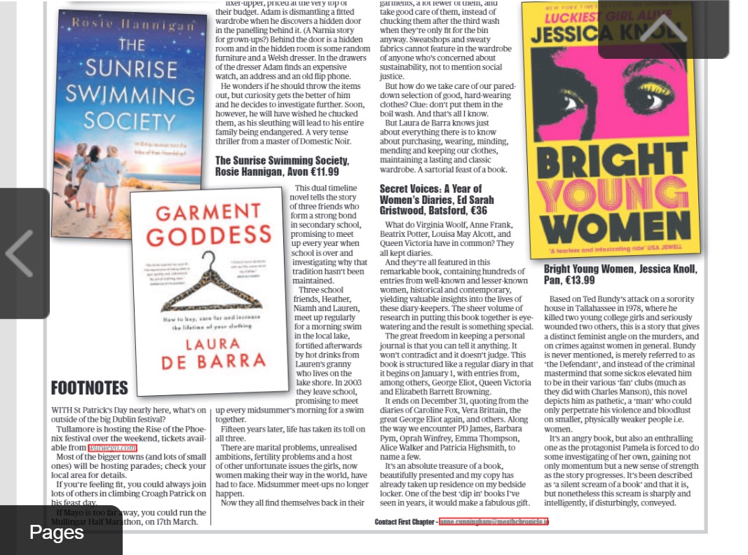 Reviews of TM Logan's The Dream Home, Rosie Hannigan's The Sunrise Swimming Society, Laura de Barra's Garment Goddess, Secret Voices: A Year of Women's Diaries, ed Sarah Gristwood & Jessica Knoll's Bright Young Women in this wk's Chronicle and other papers.