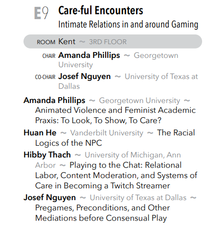 Also in Session E, check out the "Care-ful Encounters: Intimate Relations in and around Gaming" panel, featuring Amanda Phillips, Huan He, Hibby Thach, and Josef Nguyen. The panel starts in Kent at 9am!