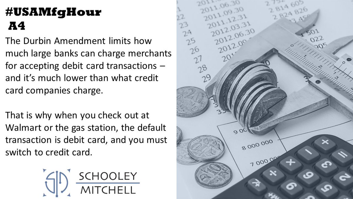 A4.) The Durbin Amendment was passed to protect merchants &amp; consumers from large banks charging excessive fees. 

Max fee for debit card transaction is 0.05% + $0.22.

Compare to lowest VISA rate of 1.51% + $0.10 or highest AMEX rate of 3.0% +$0.10

It's impactful! 

#USAMfgHour