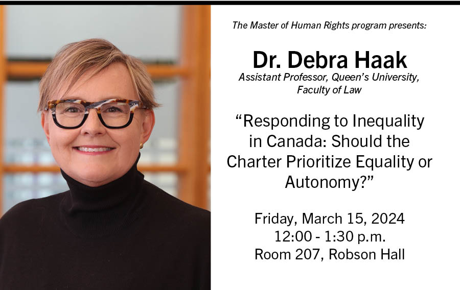 The Master of Human Rights program presents: Dr. Debra Haak Assistant Professor, Queen's University, Faculty of Law 'Responding to Inequality in Canada: Should the Charter Prioritize Equality or Autonomy?' Friday, March 15, 2024 12:00- 1:30 p.m. Room 207 Robson Hall.