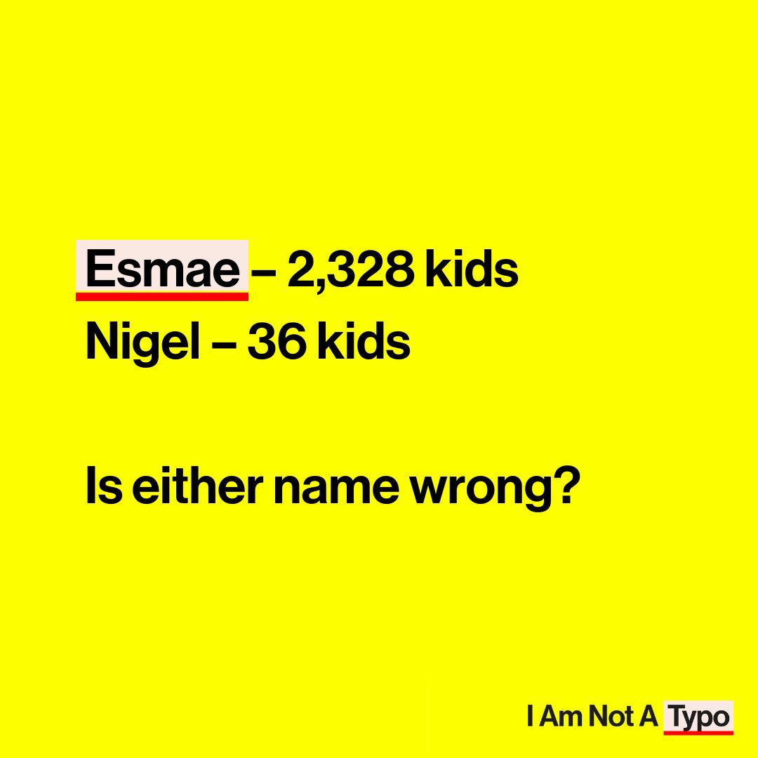 2,328 children were named Esmae in the last five years, compared to only 36 children named Nigel. Despite its popularity, UK based smart technology still fails to recognise the name Esmae as a valid name. 

That doesn’t make much sense to us and it shouldn’t to you.

#iamnotatypo