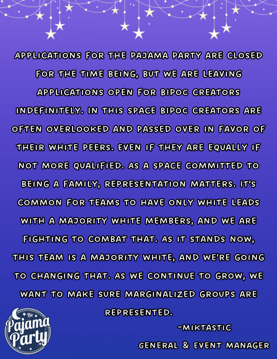 "Applications for The Pajama Party are closed for the time being, but we are leaving applications open for BIPoC creators indefinitely.  In this space BIPoC creators are often overlooked and passed over in favor of their white peers.  Even if they are equally if not more qualified.  As a space committed to being a family, representation matters.  It's common for teams to have only white leads with a majority white members, and we are fighting to combat that.  As it stands now, this team is a majority white, and we're going to changing that.  As we continue to grow, we want to make sure marginalized groups are represented. -Miktastic, General & Event Manager"