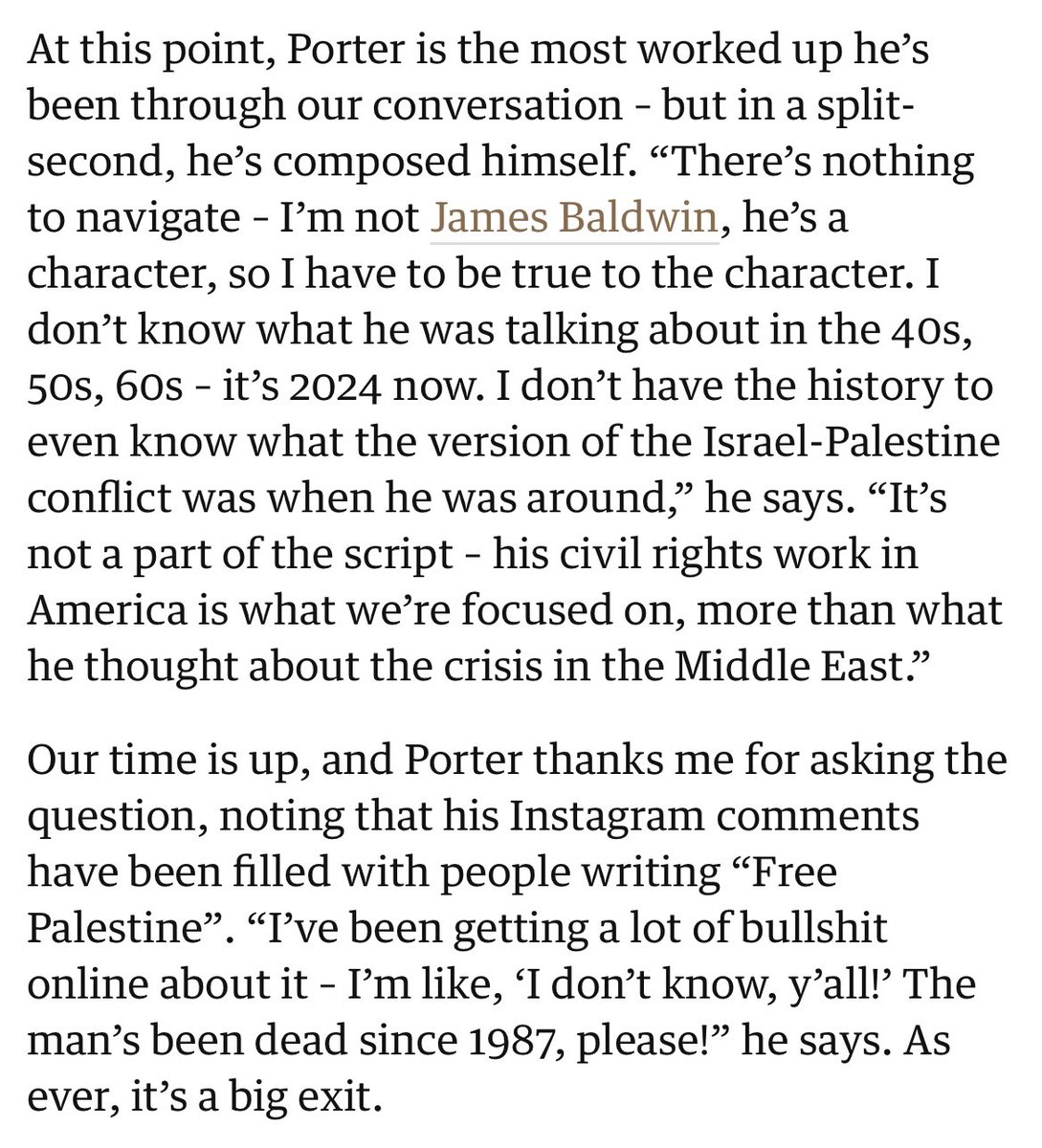 James Baldwin wasn't a character for you to cash a quick cheque off. He was a real man, brave and honest in world where it is dangerous to be either of those things. He was pro-Palestine. Someone as spineless as Porter should never have even been in the conversation to play him.