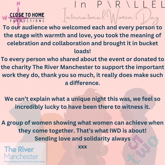 Pink Background with picture of 5 different women's silhouettes.
At the top of the poster is the logo for close to home productions and In parallel productions
At the bottom is the logo for The river Manchester and 53two
The words read:
To our audience who welcomed each and every person to the stage with warmth and love, you took the meaning of celebration and collaboration and brought it in bucket loads!
To every person who shared about the event or donated to the charity The River Manchester to support the important work they do, thank you so much, it really does make such a difference.
We can’t explain what a unique night this was, we feel so incredibly lucky to have been there to witness it.
A group of women showing what women can achieve when they come together. That’s what IWD is about!
Sending love and solidarity always
xxx