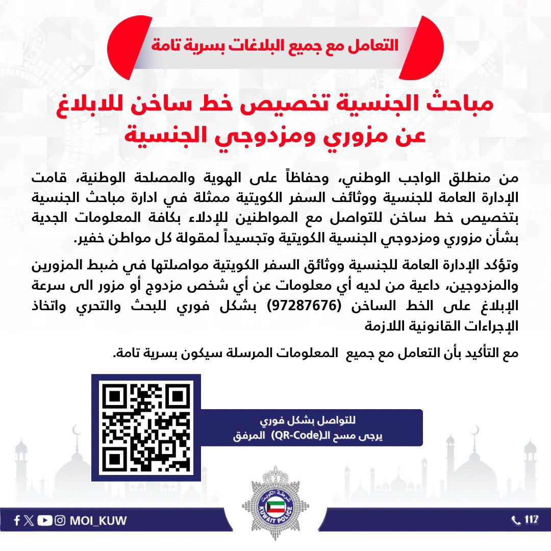 مباحث الجنسية 
تخصيص خط ساخن للابلاغ عن مزوري ومزدوجي الجنسية

•التعامل مع جميع البلاغات بسرية تامة

من منطلق الواجب الوطني، وحفاظاً على الهوية والمصلحة الوطنية، قامت الإدارة العامة للجنسية ووثائف السفر الكويتية ممثلة في ادارة مباحث الجنسية بتخصيص خط ساخن للتواصل مع المواطنين