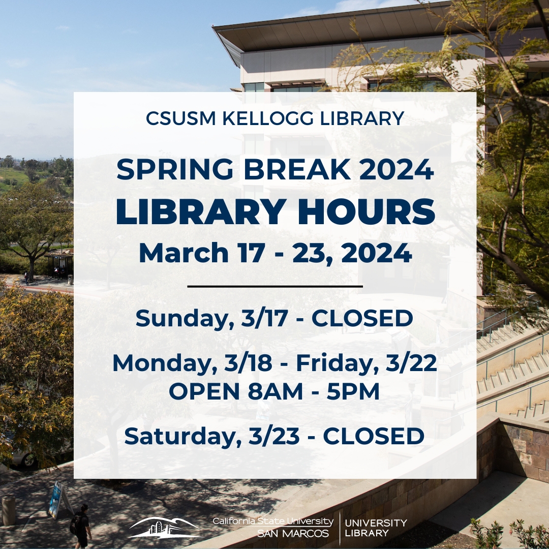 The Library's operating hours are changing for Spring Break! Our March 17-23 Spring Break hours are: Sunday, March 17: Closed Monday, March 18 through Friday, March 22: Open 8am-5pm Saturday, March 23: Closed Access library services and resources at biblio.csusm.edu