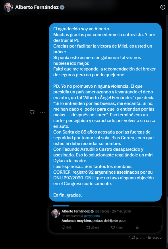 TraductorTeAma's tweet photo. 🔴🇦🇷El expresidente Alberto Fernández rompe el silencio en esta entrevista exclusiva a 96 días de dejar el mando de Argentina.
 
Poco se sabe de la situación actual del expresidente Alberto Fernández. Algunos lo vieron en brindando en Madrid. “Algunos” es una forma de decir porque las fotos recorrieron el mundo.
Lo que sí se sabe es que se encuentra en Buenos Aires y a las 12 del mediodía responde por X; da la sensación de que desde que dejó el poder está enojado. Antes daba la sensación de estar amordazado. Ahora es como si se hubiese librado del bozal que lo frenaba.
 
Fue por subir un video suyo del 2020 recordándolo que se me concedió esta entrevista. En ese vídeo Alberto decía como llorando “No se vayan <de Argentina> hay un país por construir”; inmediatamente lo relacioné con su partida hacia España del 21 de diciembre de 2023, tras 11 días de dejar la presidencia.
 
Pude notar que mi comentario lo molestó un poco y decidió enviarme un mensaje en el que decía “Yo estoy en Argentina. Se limpio cuando sacas un twit. Aunque ocultes tu nombre juga limpio.”. Mensaje al cual respondí con las primeras preguntas que cruzaron mi mente, era una oportunidad única, había que actuar rápido. Preguntas que fueron respondidas en totalidad por mismísimo Alberto Fernández. Así fue como el ex mandatario me concedió esta entrevista.
Para que entiendan la dinámica, le hice las preguntas todas juntas y el las respondió.
Pero el actual Presidente del Partido Justicialista arrancó de la siguiente manera:
 “Voy a contestarte. Creo que sos víctima de la desinformación.”

– Hola Alberto ¿Por qué avalaste un vacunatorio VIP que nos costó la vida de nuestros familiares? 
 
 – Yo no avalé ningún vacunatorio VIP. Es más, cuando supe de ello, le pedí la renuncia a un gran ministro que fue el responsable de eso. Aún así, todos los que allí fueron vacunados (5 o 6 personas) tenían prioridad por edad y enfermedades prevalentes (ambas cosas) de recibir la vacuna. Fuera de ello y hoy que el dengue afecta a miles de personas que no acceden a una vacuna que cuesta 90.000 pesos cada una, solo te cuento que dimos 130 millones de dosis gratis y que por eso estamos entre los países más inmunizados del mundo. Para nosotros la salud pública fue una prioridad. En Argentina, por COVID, se contagiaron 11 millones de personas. Murieron 130.000 pero la salud pública salvó 10.870.000 vidas. Y vos me hablas del “vacunatorio VIP” donde se vacunaron seis personas. ¿No te suena ridículo? Y no.

– Mientras nosotros estabamos encerrados vos estabas de fiesta con en Olivos. 
 
 – La fiesta de Olivos no fue tal. Fue una imprudencia que cometí en medio del vértigo. Nunca dije que Fabiola era la responsable. Pedí públicamente disculpas por el hecho. Me sometí a la justicia. No planteé cuestiones de competencia. No puse ninguna chicana procesal para demorar el proceso. Pague el resarcimiento que la Justicia me impuso. ¿Cuántos presidentes hicieron eso? Fue un error y lo asumí sin poner excusas. En esos días Olivos era la casa de gobierno. Entraban decenas de personas diariamente. No preste atención a que no debía hacerse ese brindis y asumí mi culpa.

– ¿Por qué te exiliaste en España después de dejar la presidencia? 

 – Yo no me exilie en España y nunca dije que me radicaría allí. De hecho hace un mes que estoy en Buenos Aires. Si es cierto que debo estar más tiempo fuera del país por compromisos políticos, académicos y laborales que asumí. Mi familia está en Madrid por la violencia que se vive en Argentina. La misma violencia que vos promover en las redes desde el anonimato. Veo que conoces a Rodo Herrera. Podes preguntarle cómo vivo en España. Soy alguien honesto que no se llevo nada del Estado. Que nunca pagó periodistas ni pactó con medios. Eso explica todo lo que estoy pasando.

– Fuiste el presidente más inflacionario de la historia después de Alfonsín.

 – No estoy seguro de lo que afirmas. Hay cuestiones que no consideras. A diferencia de cualquier otra presidencia mi gobierno soportó una deuda impagable que nos privaba de créditos, una guerra que elevó en todo el mundo el precios de los alimentos y de la energía y, por último, la peor sequía de los últimos cien años. La sequía nos privó de 25.000 millones de dólares. La ausencia de divisas hizo que la demanda de dólares hiciera subir el precio, y cuando el dólar sube en Argentina todo aumenta. Ahora entiende Milei que el problema inflacionario no es meramente monetario. Es multicausal.

– ¿Ahora también vivís en un departamento prestado? Conoces algún broker de seguros de confianza? Quiero renovar la póliza del auto. 
 
 – Si queres contratar un seguro podes prescindir de la intermediación. Es lo que yo dispuse en mi decreto. Hasta entonces todo era un festival entre brokers y empresas privadas amigas de Macri y Caputo. Vos te creíste la noticia de Clarin. Es todo falso. Si tengo un amigo que hace 52 años tiene una empresa de producción de seguros que es marido de la que siempre fue mi secretaria. Hizo seguros en todos los tiempos y con todos los gobiernos. Con Vidal en la Provincia le fue mejor que con nosotros. Usa la inteligencia antes de sumarte a la difamación. Además no sonas ironico. Sonas imbecil en los términos que le asigna a la palabra imbecil la Real Academia.
Continua Alberto:
– Finalmente te recuerdo que en mi gobierno el espionaje interno terminó. Ahora volvió. Que la libertad de prensa fue absoluta. Ahora no lo es.
Que nunca tuve una denuncia por violencia institucional. Ahora hay centenares de denuncias por violencia institucional. Te recuerdo que en diciembre de 2023 el FMI dijo que Argentina crecería su PBI en 2024 el 2,8% y después de conocer el plan de Milei, dijo que el PBI caería -2,8%. Te recuerdo que entre 2021 y 2022 (después de la pandemia y antes de la sequía) la economía Argentina creció más del 16%. De los cuatro años de gestión, la industria creció en tres. Solo cayó en el 2020, año de la pandemia. Tuvimos 31 meses consecutivos de aumento del consumo y 38 meses consecutivos de aumento del empleo registrado. Creamos más de 1.5 millón de puestos de trabajo. Promovimos el respeto a la diversidad y la igualdad de género incluyendo el dictado del IVE. Todo eso lo está destruyendo este gobierno. Te recuerdo que logramos ser parte de los BRICS, pero este gobierno cometió la herejía de renunciar a ser miembro de lo que es hoy el nuevo G7.
 
Luego, a los 10 minutos Alberto volvió para culpar a @JMilei por la inflación de 2023:
 
- Olvidé decirte que la inflación en 2023 también estuvo condicionada por la brutal devaluación de Milei.
No quise abrumarte con tantos datos. Solo quise llamarte a la reflexión. El peor mal que padecemos es el odio. No seas anti nada. Reflexiona. Y da la cara cuando hablas. Si no lo haces sos un miserable que se oculta tras una falsa identidad. Así es muy fácil actuar. Pero no es bueno. Espero haber aclarado tus dudas. Gracias por tu tiempo.

____________________________________

Es curiosa la saña que tiene por regular las redes sociales mientras habla sobre la libertad de expresión.
Acto seguido nos agradecimos mutuamente como caballeros, cada uno fiel a su sello personal.