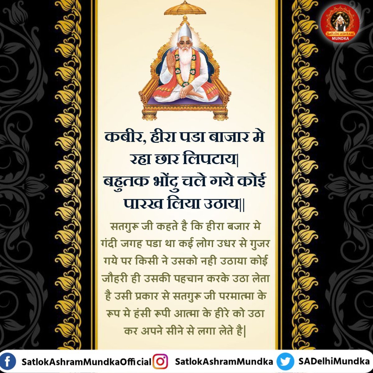 सतगुरु जी कहते है कि हीरा बजार मे गंदी जगह पडा था कई लोग उधर से गुजर गये पर किसी ने उसको नही उठाया कोई जौहरी ही उसकी पहचान करके उठा लेता है उसी प्रकार से सतगुरु जी परमात्मा के रूप मे हंसी रूपी आत्मा के हीरे को उठा कर अपने सीने से लगा लेते है।

#satlokashrammundka 
#KabirisGod
