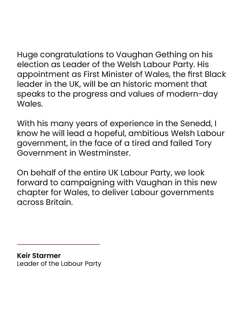 Statement which says:

Huge congratulations to Vaughan Gething on his election as Leader of the Welsh Labour Party. His appointment as First Minister of Wales, the first Black leader in the UK, will be an historic moment that speaks to the progress and values of modern-day Wales.

With his many years of experience in the Senedd, I know he will lead a hopeful, ambitious Welsh Labour government, in the face of a tired and failed Tory Government in Westminster.

On behalf of the entire UK Labour Party, we look forward to campaigning with Vaughan in this new chapter for Wales, to deliver Labour governments across Britain.

Keir Starmer
Leader of the Labour Party