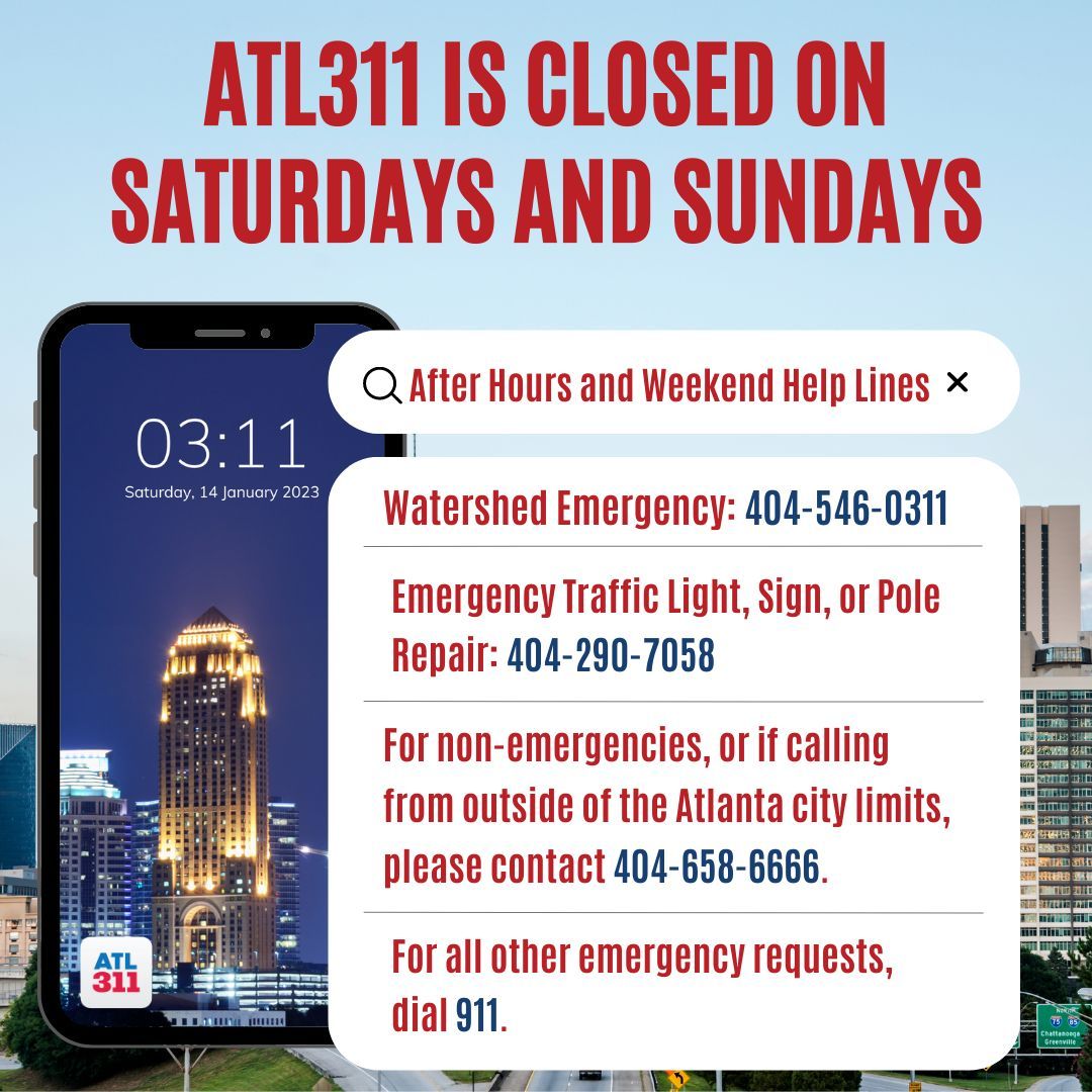 ATL311 is closed on the weekends! If you are experiencing a non-emergency issue, please use our after-hours and weekend helplines. For emergency requests, please call 911. ATL311 is open Monday to Friday 7am-7pm.