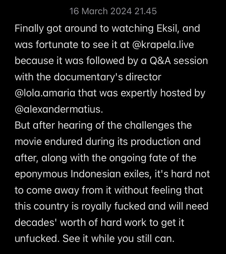 The mere fact that the documentary Eksil even exists, let alone has managed to stick around in cinemas for this long, is a minor miracle considering where this country is at and where it's likely heading. Go see it while you still can. <a href="/LolaAmaria/">Lola Amaria</a> <a href="/alexandermatius/">Alexander Matius</a>