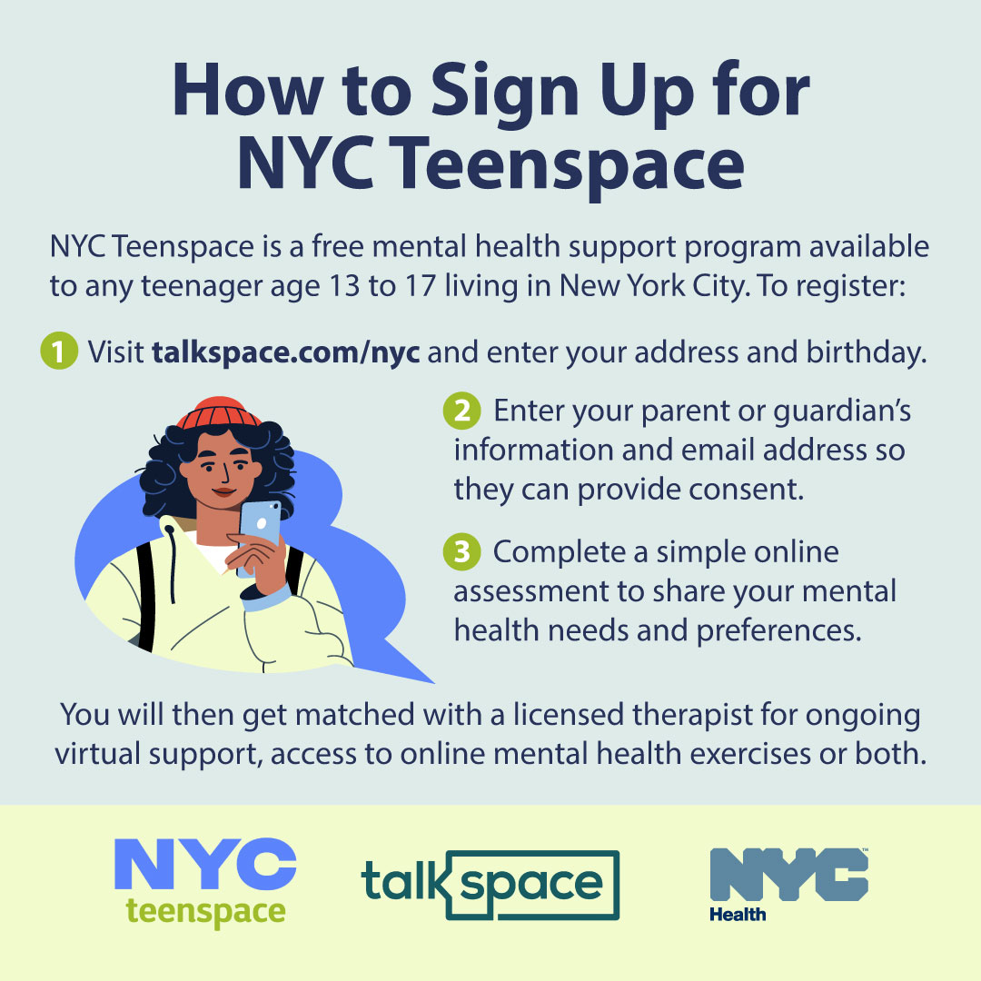 NYC teens: Whether you struggle with mental health challenges or just want somebody to talk to about your everyday ups and downs, you can sign up for Teenspace to be connected to a licensed therapist for ongoing support.  More info: nyc.gov/teenspace <a href="/talkspace/">talkspace</a>