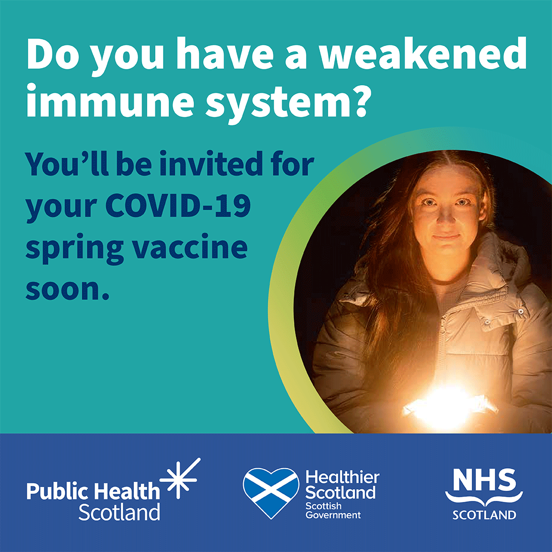 A spring dose of the COVID-19 vaccine is the best way to prevent people with a weakened immune system from getting seriously ill from the virus. Those who are eligible will receive an invitation by post, email or text. For more information, visit: nhsinform.scot/springvaccine