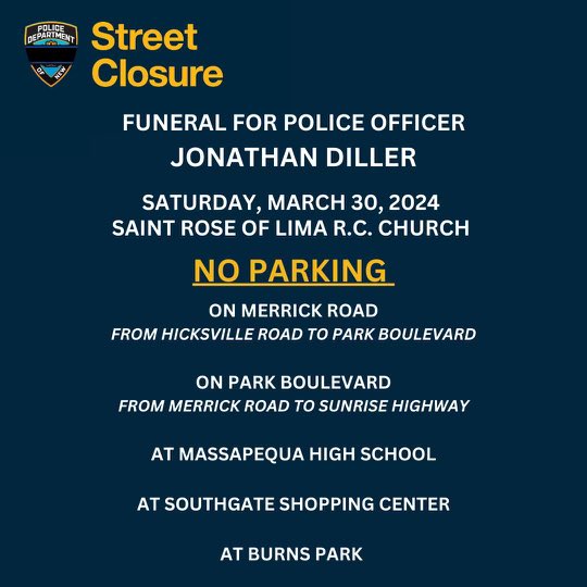 Tomorrow, March 30, 2024 is the funeral of our fallen officer, Jonathan Diller. Please be advised of the following street closures in the vicinity of Saint Rose of Lima R.C. Church in Massapequa, Long Island.