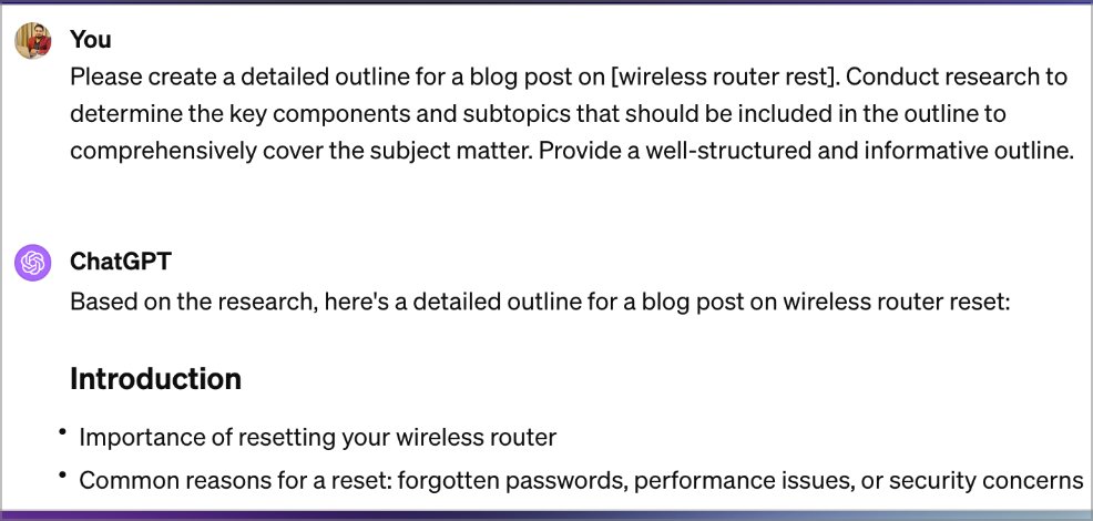 4️⃣ Content Outline

Prompt:

'Please create a detailed outline for a blog post on [topic].

Conduct research to determine the key components and subtopics that should be included in the
outline to comprehensively cover the subject matter.

Provide a well-structured and