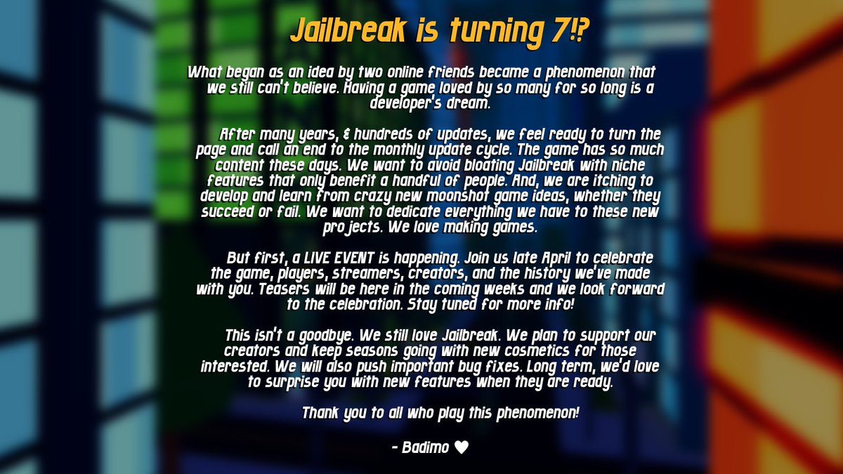 Jailbreak is turning 7?! What began as an idea by two online friends became a phenomenon that we still can't believe. Having a game loved by so many for so long is a developer's dream. After many years, & hundreds of updates, we feel ready to turn the page and call an end to…