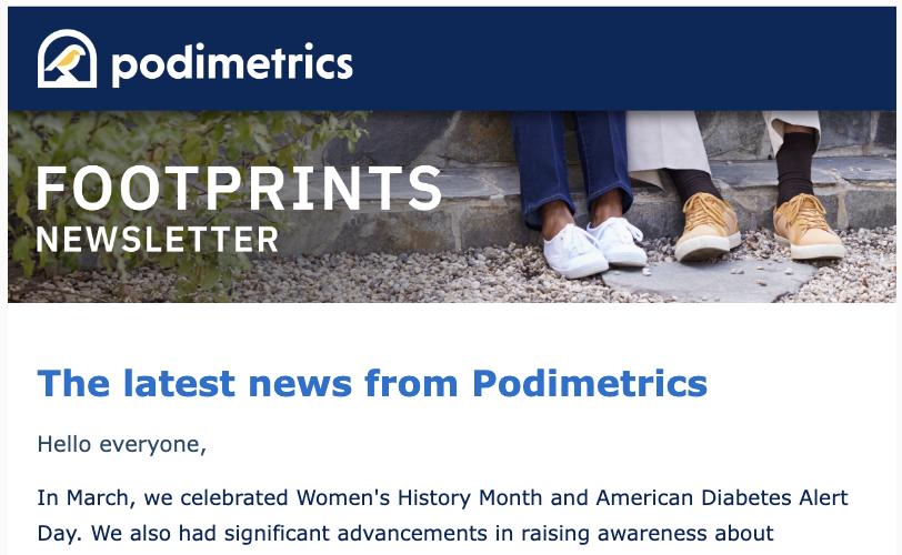 Join our mission by signing up for "Footprints," and stay current with us! You'll get the latest news on Podimetrics, insights on the fight to reduce unnecessary diabetes-related amputations, and more! Sign up now at rb.gy/3r852q. #Diabetes #PreventAmputation