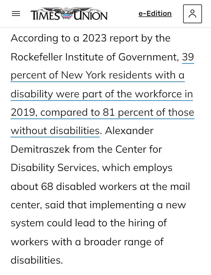screenshot of an albany times union article. text reads, "According to a 2023 report by the Rockefeller Institute of Government, 39 percent of New York residents with a disability were part of the workforce in 2019, compared to 81 percent of those without disabilities. Alexander Demitraszek from the Center for Disability Services, which employs about 68 disabled workers at the mail center, said that implementing a new system could lead to the hiring of workers with a broader range of disabilities."