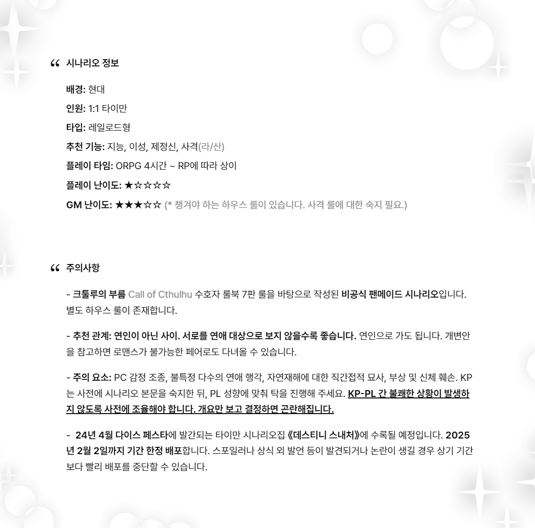 신간 《데스티니 스내처》에 수록되는 시나리오로, 25년 2월 2일까지 기간 한정 배포합니다.

추천 관계: 연인이 아닌 사이.
추천 PL: 역겨운 것을 잘 견딤.

성향을 많이 타는 시나리오이므로 KP는 반드시 본문을 숙지한 뒤 합의를 거치고 탁을 진행해야 합니다. 자세한 내용은 링크를 참고해 주세요!