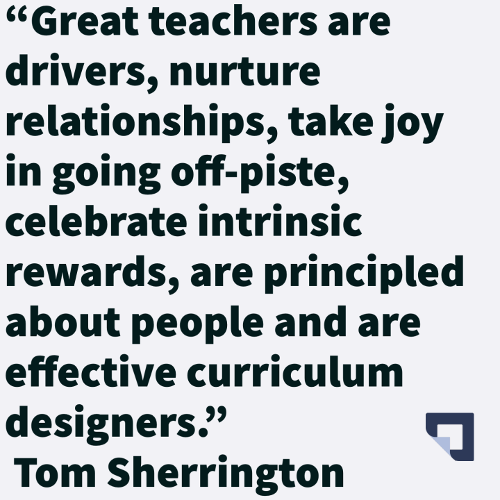 "Great teachers are drivers, nurture relationships, take joy in going off-piste, celebrate intrinsic rewards, are principled about people and are effective curriculum designers." 

Quote by 
<a href="/teacherhead/">Tom Sherrington</a>

Tom Sherrington