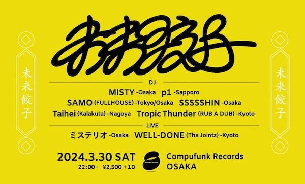 tonight !
2024/03/30/Sat
未来餃子
@ Compufunk Records

Open 22:00 -
Door 2500Yen ＋　1D

DJ's
MISTY
p1 (Sapporo)
SAMO (FULLHOUSE_Osaka)
SSSSSHIN
Taihei (Karakta_Nagoya)
Tropic Thunder (RUB A DUB_Kyoto)

Live
ミステリオ (一二三屋 / Freak's'_Osaka)
WELL-DONE (Tha Jointz_Kyoto)