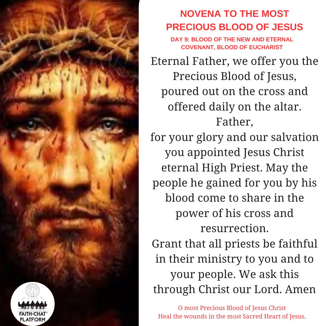 Day nine: Blood of the New and Eternal Covenant, Blood of Eucharist In the name of the Father, and of the Son, and of the Holy Spirit. Amen Opening Prayer for Every Day O God, our heavenly Father, out of love for the human family, you willed your Son, Our Lord Jesus Christ, to