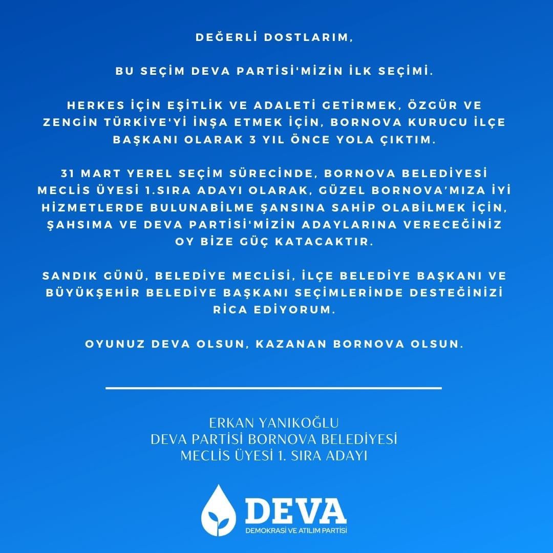 Değerli Dostlarım, 

Bu seçim DEVA Partisi’nin ilk seçimi.

Sandık günü, Belediye Meclisi, İlçe Belediye Başkanı ve Büyükşehir Belediye Başkanı seçimlerinde desteğinizi rica ediyorum.

Oyunuz DEVA olsun, kazanan İZMİR olsun, BORNOVA Olsun.

#devapartisi #bornovadaDEVA #bornova