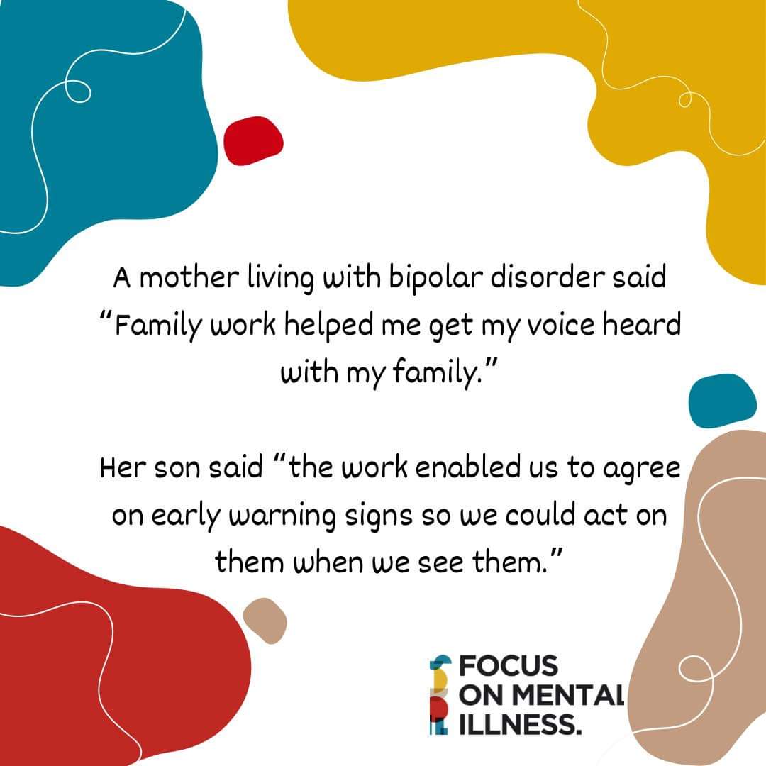 The National Institute for Health and Care Excellence recommend family intervention for all with a diagnosis of bipolar disorder who are living, or in close contact, with their family. To get this support call
 07797711900, email info@focusmi.org or speak to your care coordinator
