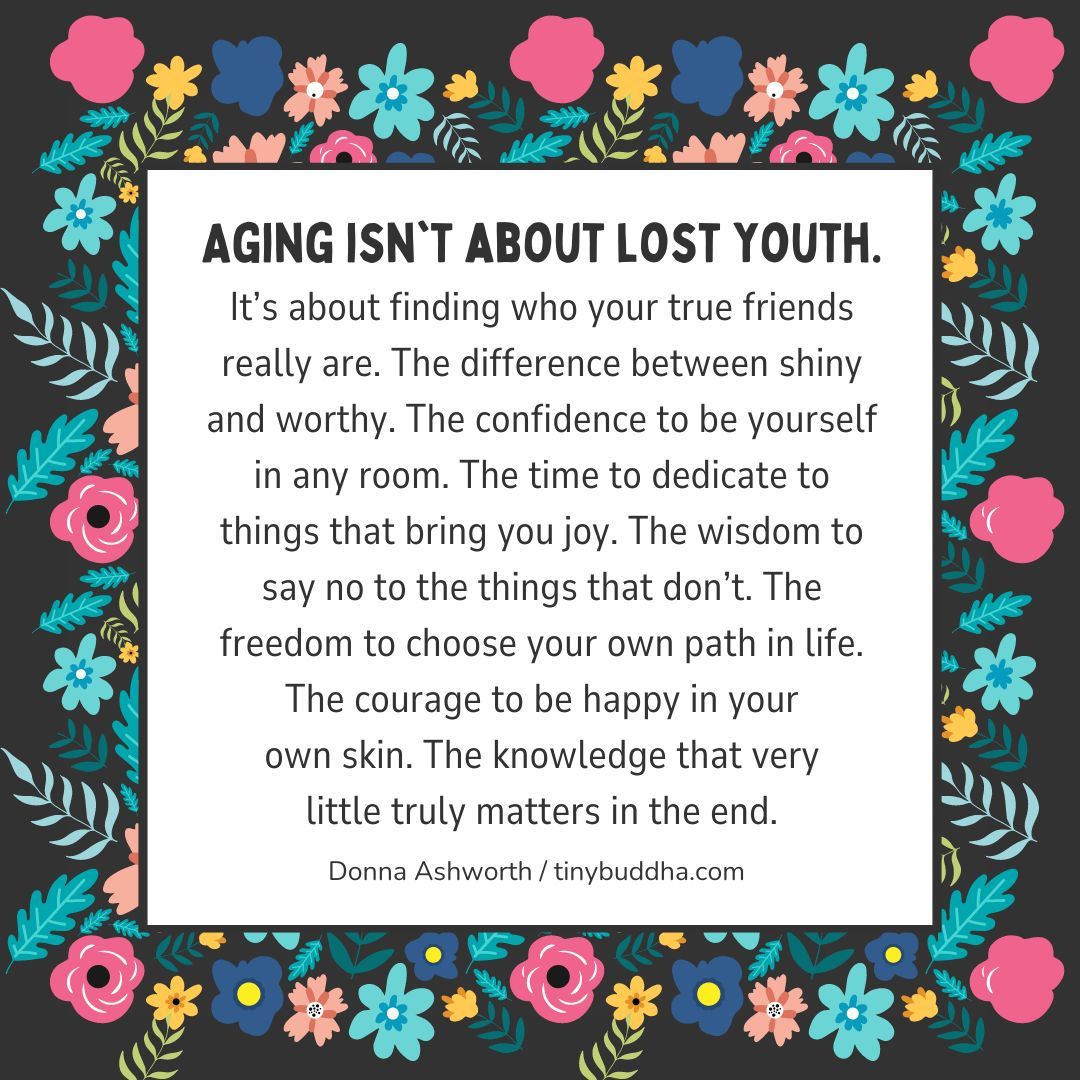"Aging isn't about lost youth. It’s about finding who your true friends really are. The difference between shiny &amp; worthy. The confidence to be yourself in any room. The time to dedicate to things that bring you joy. The wisdom to say no to the things that don’t." ~Donna Ashworth