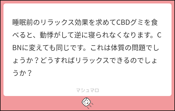 今回は、質問箱で頂いた以下の質問にお答えさせて頂きます❗️

【結論】適切な量のCBDを摂取できていないことが原因として考えられます。
一度、CBDグミの摂取量を減らしてみましょう❗️

CBDは過剰に摂取してしまうと、副作用の1つとして「動悸」が起こるとされています。