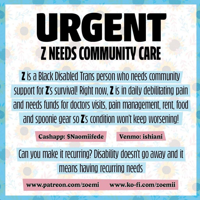 Help Z if you can! Z is a Black disaybled trans person who is multi opresed and raising survivel fundz as rent approaches specifically help with bills, food, medication, household expenses, and transportation. we are setting the goal for 300 0/500 ID in alt text