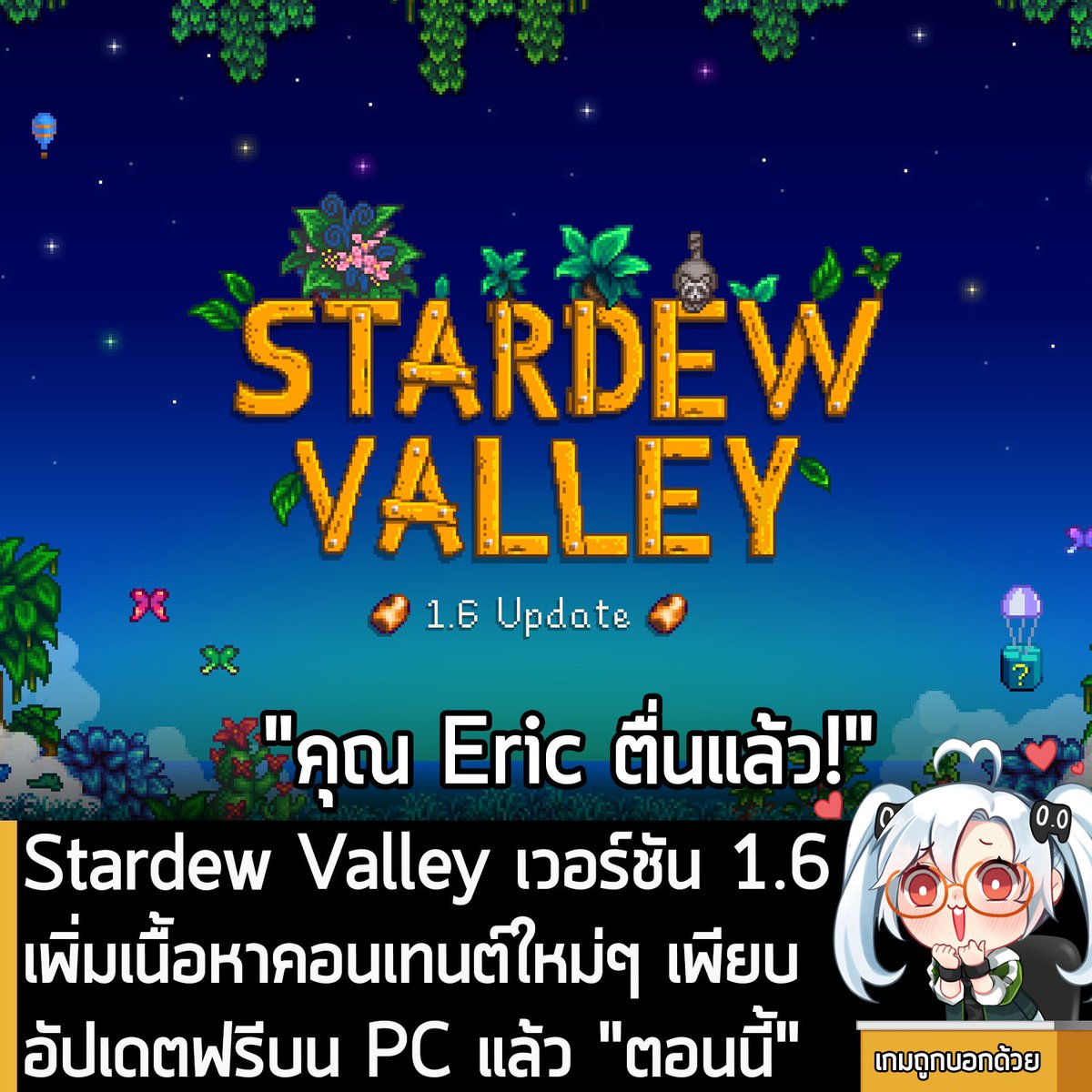 sheapgamer's tweet photo. [News] Stardew Valley เวอร์ชัน 1.6 เพิ่มเนื้อหาคอนเทนต์ใหม่ๆ เพียบ อัปเดตฟรีบน PC แล้ว "ตอนนี้"
.
หลังจากที่รอคอยกันมานานข้ามปี ในตอนนี้ Stardew Valley เกมทำฟาร์มปลูกผักขวัญใจมหาชน เวอร์ชัน 1.6 ที่เป็นการเพิ่มเนื้อหาคอนเทนต์ใหม่ๆ เข้ามาในเกมจำนวนมาก ก็ได้อัปเดตฟรีบน PC แล้วนะครัช โดยผู้ที่ลงเกมเอาไว้แล้ว ก็น่าจะได้รับการอัปเดตโดยอัตโนมัติเรียบร้อยแล้ว (ส่วนใครไม่ได้อัปเดตอัตโนมัติ ก็ให้ออกจาก Steam แล้วเข้าใหม่ดู) 
.
ซึ่งใน Stardew Valley อัปเดตฟรี 1.6 มีเนื้อหาคอนเทนต์เพิ่มเข้ามาดังนี้ 
.
- เพิ่มเทศกาลและอีเวนต์ใหม่ คือ Desert Festival ที่จะเป็นอีเวนต์ 3 วันในฤดูใบไม้ผลิ ที่สามารถเข้างานนี้ได้ หลังจากซ่อมรถบัส และ 2 เทศกาลตกปลาเล็กๆ คือ Trout Derby และ SquidFest
.
- เพิ่มระบบ Mastery ที่จะทำให้ได้ Perks และ ไอเท็มเจ๋งๆ 
.
- เพิ่มฟาร์มรูปแบบใหม่ Meadowlands Farm ที่มีหญ้าสีฟ้าน่าเคี้ยวที่สัตว์ต่างชื่นชอบ แล้วคุณยังเริ่มต้นด้วยคอก 1 หลังกับได้ไก่ฟรีอีก 2 ตัวด้วย
.
- เพิ่มบทสนทนาใหม่ให้กับ NPC อาทิ ปฏิกิริยาหลังจากได้รับของขวัญ บทสนทนาแบบไดนามิคที่จะโต้ตอบกับหลายๆ สิ่งที่เกิดขึ้น บทสนทนาในการรับคำเชิญ Flower Dance กู้บทสนทนาที่หายไปคืนมา และอื่นๆ 
.
- สามารถเลี้ยงสัตว์เลี้ยงได้หลายตัวแล้ว หลังจากที่สัตว์เลี้ยงเริ่มต้นมีค่าหัวใจเต็ม
.
- เพิ่ม Ginger Island บนแผนที่โลก ที่จะปรากฏเมื่อไปเยี่ยมบนเกาะนี้ 
.
- แผนที่โลกตอนนี้จะโชว์ตำแหน่งของตัวคุณในโลกของเกมแบบเรียลไทม์ (แทนที่จะแสดงให้คุณเห็นตามจุดตายตัวในแต่ละสถานที่) ส่วนใน Multiplayer คุณจะได้เห็นตำแหน่งของผู้เล่นอื่นแบบเรียลไทม์ด้วย
.
- สัตว์เลี้ยงที่รักคุณ บางครั้งก็จะให้ของขวัญคุณด้วย
.
- ชุดแต่งกายรับฤดูหนาวสำหรับ NPC
.
- งานเทศกาลตอนนี้จะมีแผนที่และบทสนทนาเปลี่ยนทุกๆ 2 ปี (ยกเว้น Night Market และ Desert Festival)
.
- เพิ่มนกแก้ว Joja สีทองที่สามารถจ่ายเงินเพื่อให้หา Golden Walnets ทุกก้อนเจอใน Ginger Land
.
- เพิ่มตัวเลือก Joja ให้สามารถข้าม Perfection Challenge ได้
.
- เพิ่มเครื่องมอบรางวัลในบ้านของ Lewis ที่คุณสามารถสะสมตั๋วซึ่งเป็นรางวัลที่ได้จากการทำภารกิจและคำขอพิเศษ หรือจากการเอาชนะ Egge/Ice Festival
.
- คนขายหนังสือตอนนี้จะมาที่เมือง 2 ครั้งต่อฤดูกาล
.
- เพิ่มกล่องลึกลับ
.
- เพิ่มต้นไม้ใหญ่ที่จะมีภารกิจตัวหนึ่งที่เมื่อทำสำเร็จก็จะได้เพื่อนบ้านคนใหม่
.
- เพิ่มพืชผักใหม่ 4 ชนิด คือ แครอท สควอซฤดูร้อน บรอคโคลี่ และ พาวเดอร์เมลอน ที่ไม่สามารถซื้อได้จากร้านค้า และเพิ่ม 2 ผักขนาดใหญ่
.
- เพิ่มตัวเลือกการรีโนเวทบ้านใหม่ 4 แบบ คือ ห้องอาหาร ห้องใต้หลังคา ห้องหัวมุมพร้อมระเบียง และห้องลูกเต๋า
.
- เพิ่มไอเท็มใหม่ๆ เพียบ อาทิ Big Chest ที่มีขนาดใหญ่กว่ากล่องปกติเกือบเท่าตัว Dehydrator สำหรับอบผลไม้และเห็ด Mushroom Log สำหรับผลิตเห็ดและโต้ตอบกับต้นไม้ใกล้ๆ Bait Maker สำหรับผลิตเหยื่อบางอย่างสำหรับตกปลา เพิ่มหมวกใหม่ 25 แบบ เพิ่มเฟอร์นิเจอร์ใหม่ 280 ชนิด เพิ่มวอลเปเปอร์ใหม่ 24 แบบ และอื่นๆ เยอะมาก 
.
- เพิ่ม Goby Fish 
.
- คุณสามารถให้น้องแมวน้องหมาใส่หมวกได้แล้ว
.
- เพิ่มเต่าเป็นสัตว์เลี้ยง 
.
- สามารถอัปเกรดกระทะทองแดง ให้เป็น เหล็กกล้า ทอง และอิริเดียมได้แล้ว 
.
- เพิ่ม Achievements ใหม่ 8 ตัว 
.
- เพิ่มกระท่อมใหม่ 4 แบบ
.
- เพิ่มแถบ Animals ที่จะแสดงสัตว์เลี้ยงและปศุสัตว์ทั้งหมดของคุณ
.
- คุณสามารถสร้างจานข้าวของสัตว์เลี้ยงได้ที่ร้านของ Robin ที่มีให้ 3 รูปแบบ
.
- Farm Computer ตอนนี้สามารถใช้ที่ไหนก็ได้ เพื่อดูสรุปรวมของสถานที่นั้นๆไม่ใช่เฉพาะฟาร์มอย่างเดียวอีกต่อไป
.
- เพิ่ม Mini-Jukebox สำหรับใช้บนฟาร์มใน Ginger Island
.
- เพิ่มการโต้ตอบแบบใหม่กับม้าของคุณ
.
- เพิ่มอุโมงค์ใหม่ให้กับเหมืองถ่านหิน
.
- เพิ่มแมวและหมาอีกอย่างละ 2 สายพันธุ์
.
- เพิ่มตัวเลือกการปรับแต่งในระบบสร้างตัวละคร
.
- เพิ่มเครื่องสร้างเบ็ดตัวใหม่ที่ร้านของ Willy ที่มี 39 สไตล์ให้เลือก โดยสไตล์ใหม่จะปลดล็อคได้มาจากการจับปลาชนิดใหม่ 
.
- อีเวนต์ 14 หัวใจของ Maru จะมีอะไรบางอย่างปรากฎตัวขึ้น
.
- Emily จะมีภารกิจการเข้าสังคมรายวันตัวใหม่ ถ้าคุณทำภารกิจเริ่มต้นสำเร็จ
.
- สามารถเพิ่มสมอเรือ หีบสมบัติ และไข่มุกในตู้ปลาได้แล้ว
.
- Pierre ตอนนี้จะขายไอเท็มแบบสุ่มที่บูธใน Feast of the Winter Star (แถมเพิ่มราคาอีกตะหาก)
.
- การตัดต้นไม้ที่ได้ผลผลิตตอนนี้จะได้ต้นอ่อนตามคุณภาพของผลไม้ ยิ่งผลไม้คุณภาพดี ต้นอ่อนก็ยิ่งปลูกแล้วโตไว 
.
- แก้บั๊กการเก็บเกี่ยวจากซ้ายไปขวา เร็วกว่า ขวาไปซ้าย
.
- ขยายพื้นที่ที่ได้รับผลกระทบจากการโจมตีระยะประชิดจากด้านบนและล่าง
.
- ลดเวลาที่ใช้ในการผลักสัตว์เลี้ยงที่ขวางทาง ให้พวกมันตัวสั่นก่อนที่คุณจะผ่านไปได้ จาก 1.5 วินาทีเป็น 0.75 วินาที
.
- เพิ่มช่วงฮันนีมูนกับคู่รักเป็นเวลา 7 วัน หลังจากแต่งงาน 
.
- เยลลี่ ผักดอง ไวน์ และน้ำผลไม้ จะมีสีสันตามวัตถุดิบ 
.
- ดื่มมายองเนสได้แล้ว
.
- สนับสนุนการเล่น Co-op ได้ 8 คนบน PC
.
- การปรับปรุงสมดุลเกม และเพิ่มเติมรายละเอียดเล็กๆ อีกเพียบ
.
- ความลับใหม่ๆ และอีสเตอร์เอกเพียบ