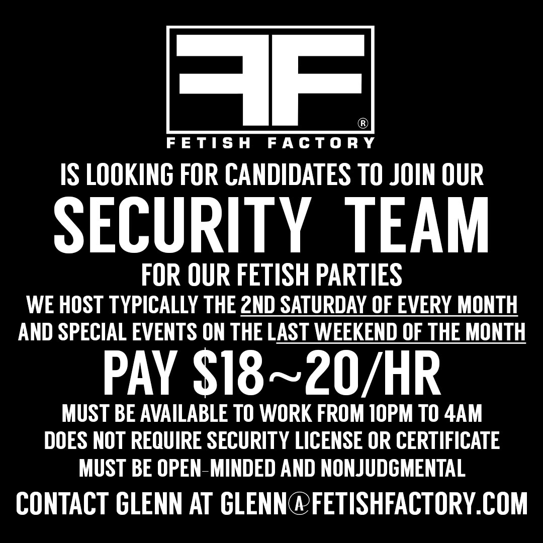 Looking for new SECURITY TEAM members. We host typically every 2nd Saturday & special events on last weeknd of the month. * PAY $18~20/hr * Must be available to work 10pm~4am * No security license/certificate required * Must be open-minded & non-judgmental glenn@fetishfactory.com