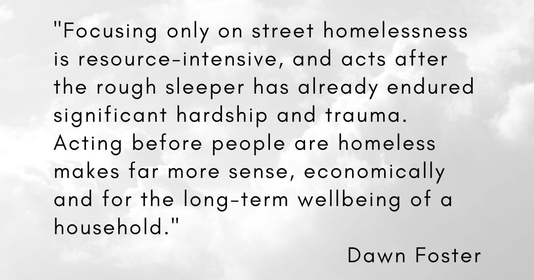 'Focusing only on street homelessness is resource-intensive, and acts after the rough sleeper has already endured significant hardship and trauma. Acting before people are homeless makes far more sense, economically and for the long-term wellbeing of a household.' - Dawn Foster