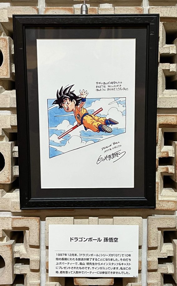 1997年12月、10年間にわたって放送された『ドラゴンボール』が「GT」で終了することになり、打ち上げのパーティーが行われました。
その際、鳥山 明先生からメインスタッフ&amp;キャストにプレゼントされたセル画。
残念ながら私はこの時癌のため入院中で参加できませんでした。