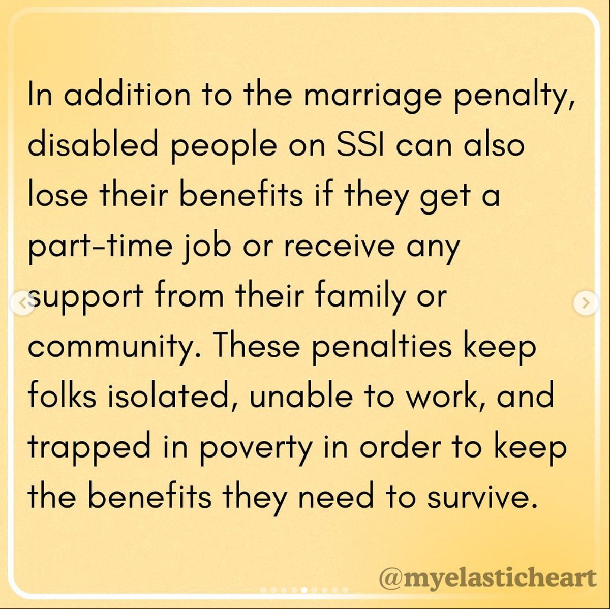 Instagram post from @myelasticheart, on a yellow background:
"In addition to the marriage penalty,
disabled people on SSI can also
lose their benefits if they get a
part-time job or receive any
support from their family or
community. These penalties keep
folks isolated, unable to work, and
trapped in poverty in order to keep
the benefits they need to survive."