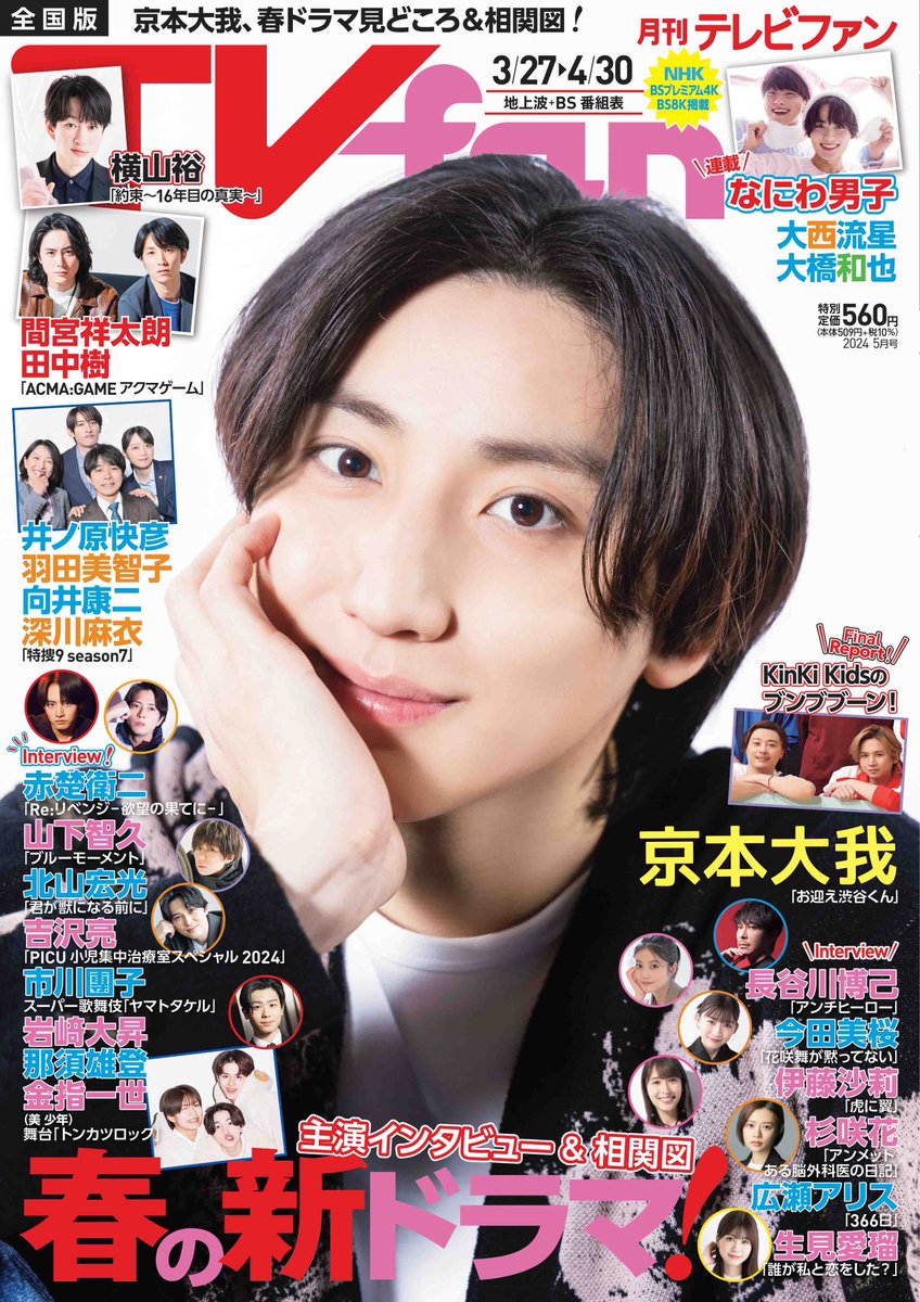 TVfan5月号 3/23(土)発売
★表紙解禁
京本大我 #お迎え渋谷くん #SixTONES

横山裕
井ノ原快彦&羽田美智子&向井康二&深川麻衣
間宮祥太朗&田中樹
山下智久
北山宏光
赤楚衛二
吉沢亮
市川團子
伊藤沙莉
今田美桜
生見愛瑠
広瀬アリス
岩﨑大昇&那須雄登&金指一世
大西流星&大橋和也

KinKi Kids他