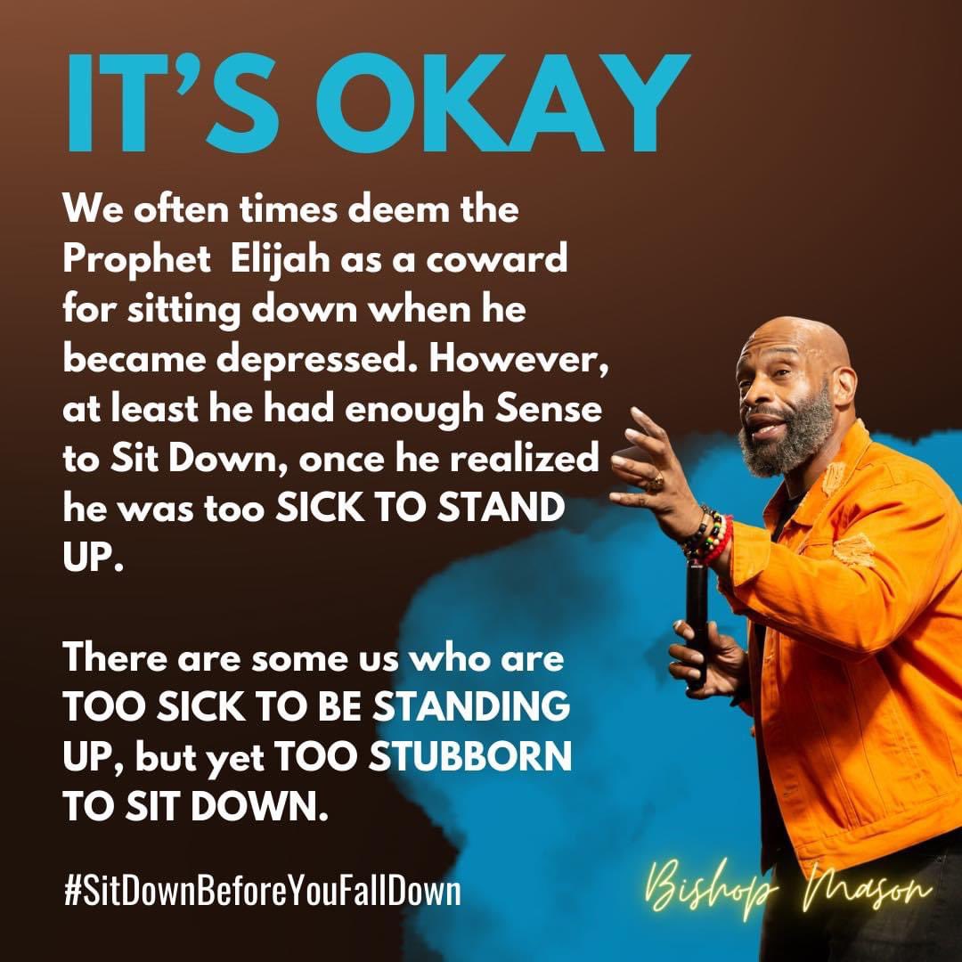 We often times deem the Prophet  Elijah as a coward for sitting down when he became depressed. However, at least he had enough Sense to Sit Down, once he realized he was too SICK TO STAND UP.

#SitDownBeforeYouFallDown
#TimeToMakeAnAppointmentWithTheDr
#BishopRGMasonII