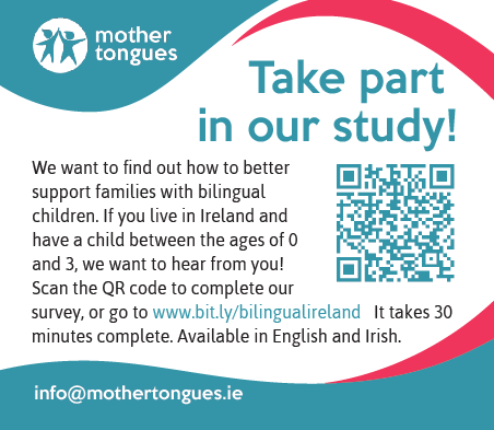Tá <a href="/MotherTonguesIE/">MotherTonguesIreland</a> ag tabhairt faoi staidéar ar an ilteangachas i measc leanaí óga.

Má tá cónaí ort i bPoblacht na hÉireann nó i dTuaisceart Éireann agus má tá leanbh agat atá idir 0 agus 3 bliana d’aois, is féidir tabhairt faoin suirbhé ag bit.ly/bilingualirela…