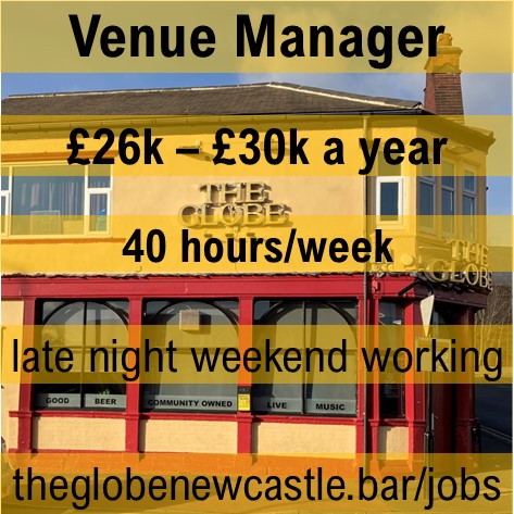 Venue Manager wanted. The cooperative owners of Newcastle’s award-winning, community-owned music venue are seeking an organised and energetic person to manage the bar and premises and lead a team of staff and volunteers. Visit theglobenewcastle.bar/jobs/for job description
