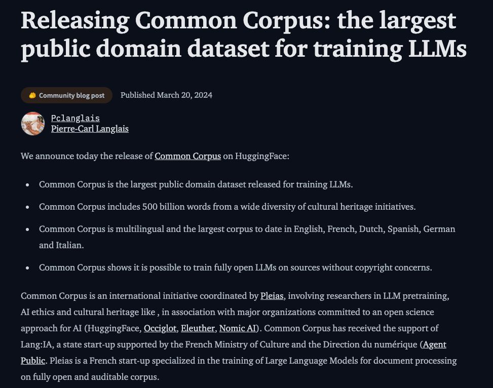 Releasing Common Corpus

the largest public domain dataset for training LLMs

Common Corpus includes 500 billion words from a wide diversity of cultural heritage initiatives.

is multilingual and the largest corpus to date in English, French, Dutch, Spanish, German and Italian.