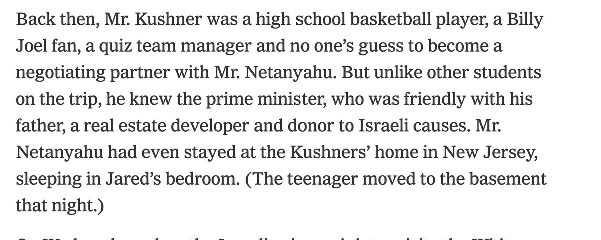 When visiting New York in the 90's, Benjamin Netanyahu used to sleep in Jared Kushner's childhood bedroom. This was reported by the NYT in 2017 and it seems relevant to any reporting on Kushner's poisonous views about Palestine.