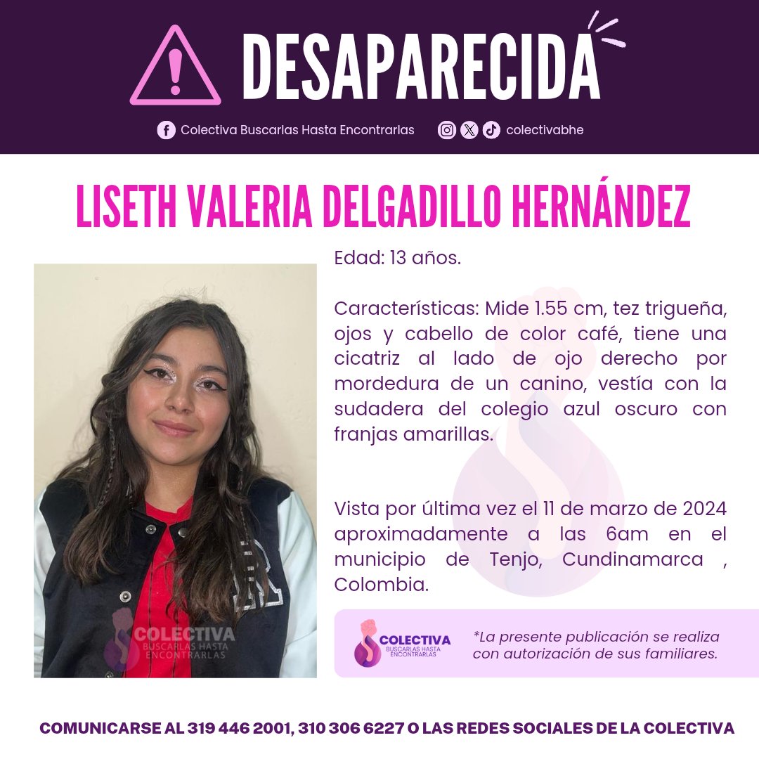 ⚠ATENCIÓN DESAPARECIDA⚠
LISETH VALERIA DELGADILLO HERNÁNDEZ 
Edad: 13 años.
Vista por última vez el 11 de marzo de 2024 aproximadamente a las 6am en el municipio de Tenjo, Cundinamarca , Colombia.
CUALQUIER INFORMACIÓN COMUNICARSE AL 3194462001 - 3103066227 O REDES SOCIALES.